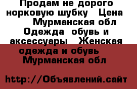 Продам не дорого норковую шубку › Цена ­ 45 - Мурманская обл. Одежда, обувь и аксессуары » Женская одежда и обувь   . Мурманская обл.